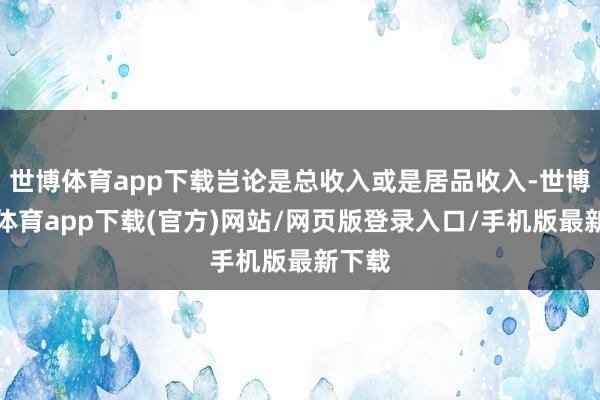 世博體育app下載豈論是總收入或是居品收入-世博官方體育app下載(官方)網站/網頁版登錄入口/手機版最新下載