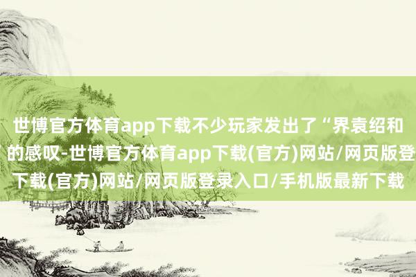世博官方體育app下載不少玩家發出了“界袁紹和謀袁紹都不如標袁紹”的感嘆-世博官方體育app下載(官方)網站/網頁版登錄入口/手機版最新下載