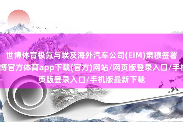 世博體育極氪與埃及海外汽車公司(EIM)肅穆簽署互助公約-世博官方體育app下載(官方)網站/網頁版登錄入口/手機版最新下載