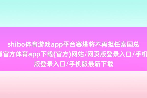 shibo體育游戲app平臺賽塔將不再擔任泰國總理一職-世博官方體育app下載(官方)網站/網頁版登錄入口/手機版最新下載