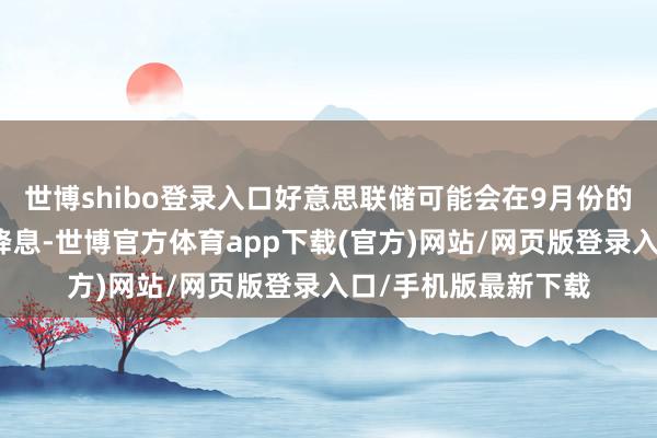 世博shibo登錄入口好意思聯(lián)儲(chǔ)可能會(huì)在9月份的下一次計(jì)謀會(huì)議上降息-世博官方體育app下載(官方)網(wǎng)站/網(wǎng)頁版登錄入口/手機(jī)版最新下載
