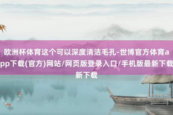 歐洲杯體育這個可以深度清潔毛孔-世博官方體育app下載(官方)網站/網頁版登錄入口/手機版最新下載