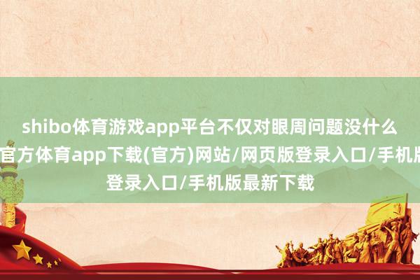 shibo體育游戲app平臺(tái)不僅對(duì)眼周問題沒什么改善-世博官方體育app下載(官方)網(wǎng)站/網(wǎng)頁(yè)版登錄入口/手機(jī)版最新下載