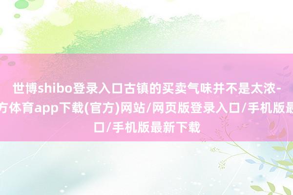 世博shibo登錄入口古鎮(zhèn)的買賣氣味并不是太濃-世博官方體育app下載(官方)網(wǎng)站/網(wǎng)頁版登錄入口/手機(jī)版最新下載