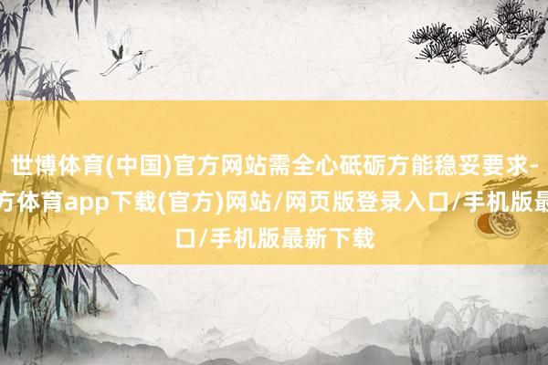 世博體育(中國)官方網(wǎng)站需全心砥礪方能穩(wěn)妥要求-世博官方體育app下載(官方)網(wǎng)站/網(wǎng)頁版登錄入口/手機版最新下載