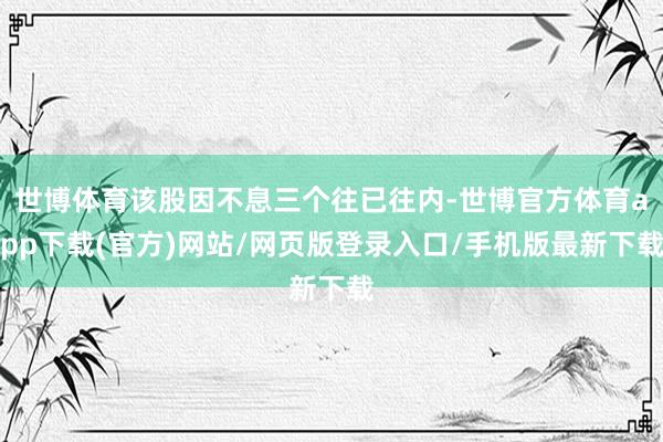 世博體育該股因不息三個(gè)往已往內(nèi)-世博官方體育app下載(官方)網(wǎng)站/網(wǎng)頁(yè)版登錄入口/手機(jī)版最新下載
