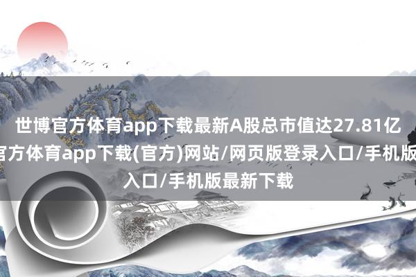 世博官方體育app下載最新A股總市值達27.81億元-世博官方體育app下載(官方)網站/網頁版登錄入口/手機版最新下載