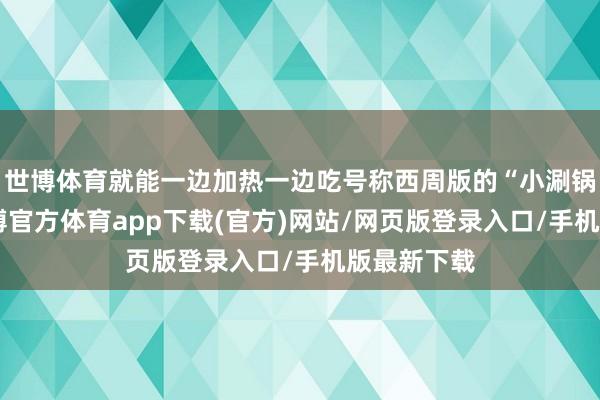世博體育就能一邊加熱一邊吃號稱西周版的“小涮鍋”細看-世博官方體育app下載(官方)網(wǎng)站/網(wǎng)頁版登錄入口/手機版最新下載
