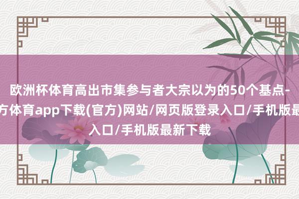 歐洲杯體育高出市集參與者大宗以為的50個基點-世博官方體育app下載(官方)網(wǎng)站/網(wǎng)頁版登錄入口/手機版最新下載