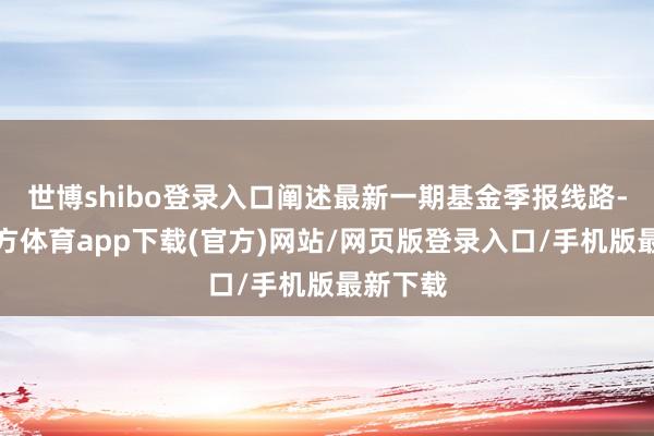 世博shibo登錄入口闡述最新一期基金季報線路-世博官方體育app下載(官方)網(wǎng)站/網(wǎng)頁版登錄入口/手機版最新下載