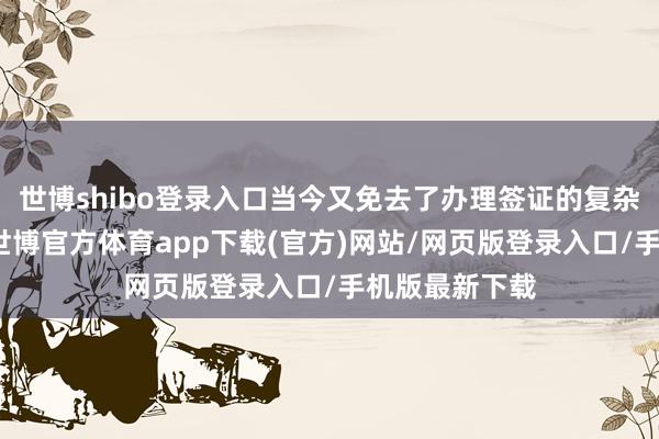 世博shibo登錄入口當今又免去了辦理簽證的復雜手續和用度-世博官方體育app下載(官方)網站/網頁版登錄入口/手機版最新下載