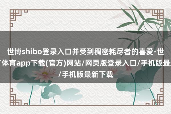 世博shibo登錄入口并受到稠密耗盡者的喜愛-世博官方體育app下載(官方)網站/網頁版登錄入口/手機版最新下載