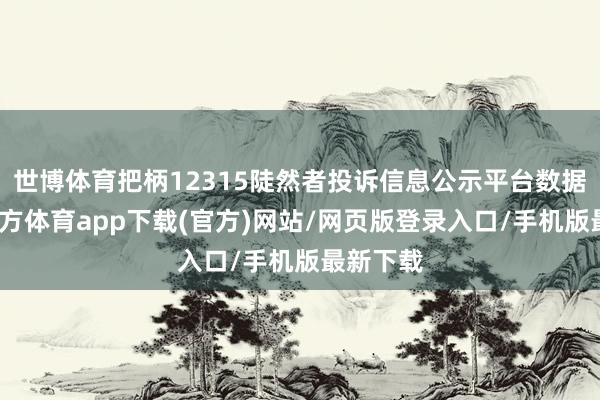 世博體育把柄12315陡然者投訴信息公示平臺數據-世博官方體育app下載(官方)網站/網頁版登錄入口/手機版最新下載