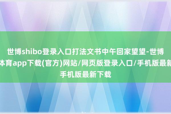 世博shibo登錄入口打法文書中午回家望望-世博官方體育app下載(官方)網站/網頁版登錄入口/手機版最新下載