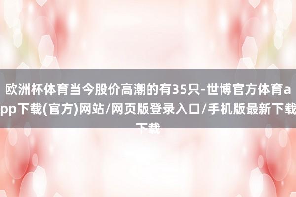 歐洲杯體育當今股價高潮的有35只-世博官方體育app下載(官方)網(wǎng)站/網(wǎng)頁版登錄入口/手機版最新下載