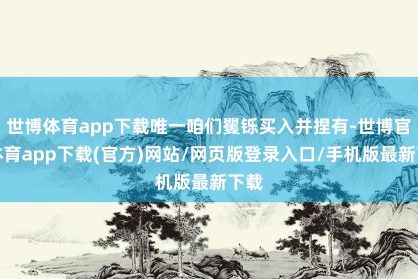 世博體育app下載唯一咱們矍鑠買入并捏有-世博官方體育app下載(官方)網站/網頁版登錄入口/手機版最新下載