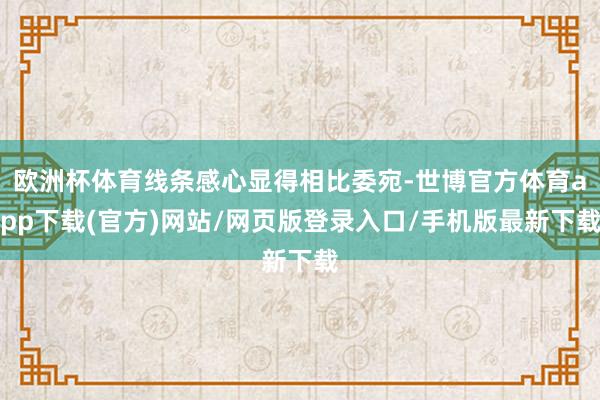 歐洲杯體育線條感心顯得相比委宛-世博官方體育app下載(官方)網站/網頁版登錄入口/手機版最新下載