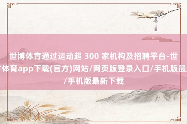 世博體育通過運(yùn)動(dòng)超 300 家機(jī)構(gòu)及招聘平臺(tái)-世博官方體育app下載(官方)網(wǎng)站/網(wǎng)頁版登錄入口/手機(jī)版最新下載