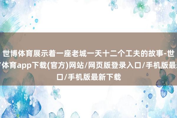 世博體育展示著一座老城一天十二個(gè)工夫的故事-世博官方體育app下載(官方)網(wǎng)站/網(wǎng)頁版登錄入口/手機(jī)版最新下載