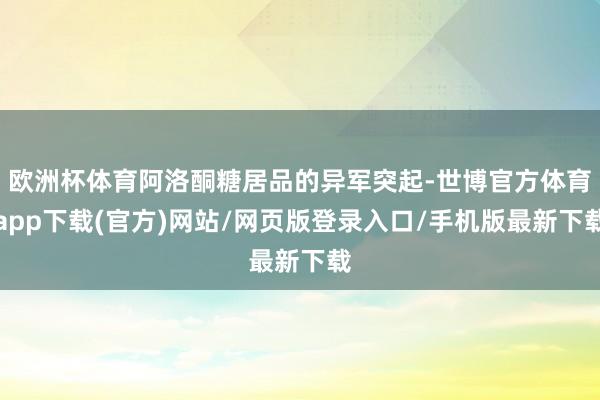 歐洲杯體育阿洛酮糖居品的異軍突起-世博官方體育app下載(官方)網(wǎng)站/網(wǎng)頁(yè)版登錄入口/手機(jī)版最新下載