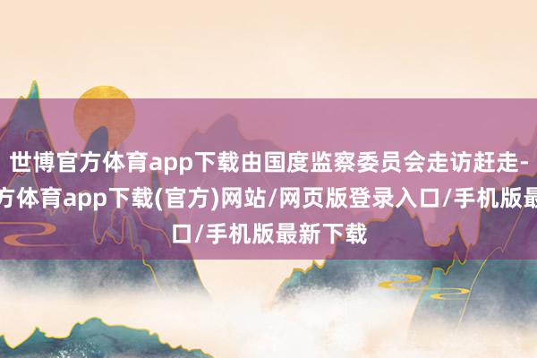 世博官方體育app下載由國度監察委員會走訪趕走-世博官方體育app下載(官方)網站/網頁版登錄入口/手機版最新下載