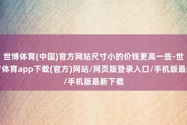 世博體育(中國)官方網站尺寸小的價錢更高一些-世博官方體育app下載(官方)網站/網頁版登錄入口/手機版最新下載