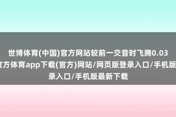 世博體育(中國(guó))官方網(wǎng)站較前一交昔時(shí)飛騰0.03%-世博官方體育app下載(官方)網(wǎng)站/網(wǎng)頁(yè)版登錄入口/手機(jī)版最新下載