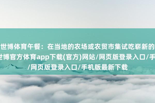 世博體育午餐：在當?shù)氐霓r(nóng)場或農(nóng)貿(mào)市集試吃嶄新的生果和蔬菜-世博官方體育app下載(官方)網(wǎng)站/網(wǎng)頁版登錄入口/手機版最新下載