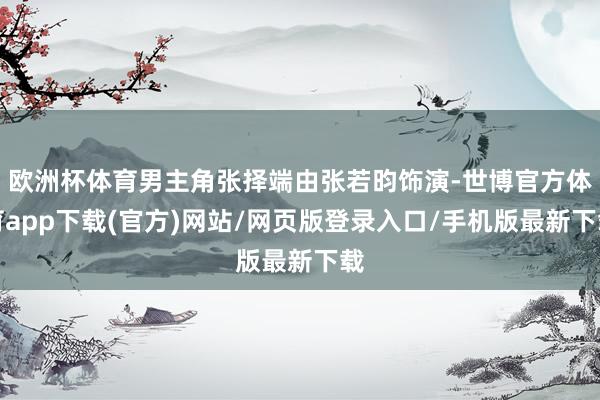 歐洲杯體育男主角張擇端由張若昀飾演-世博官方體育app下載(官方)網站/網頁版登錄入口/手機版最新下載