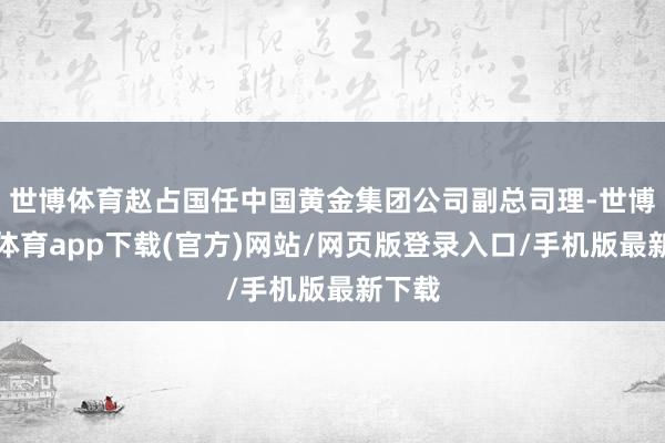 世博體育趙占國任中國黃金集團(tuán)公司副總司理-世博官方體育app下載(官方)網(wǎng)站/網(wǎng)頁版登錄入口/手機(jī)版最新下載