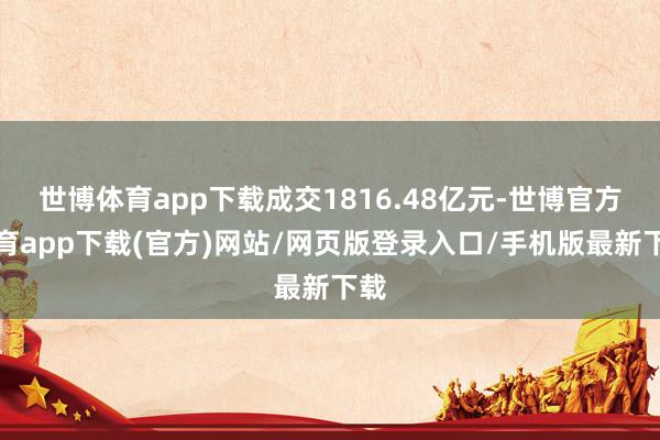 世博體育app下載成交1816.48億元-世博官方體育app下載(官方)網(wǎng)站/網(wǎng)頁版登錄入口/手機版最新下載