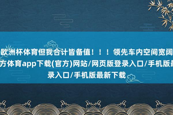 歐洲杯體育但我合計皆備值！！！領(lǐng)先車內(nèi)空間寬闊-世博官方體育app下載(官方)網(wǎng)站/網(wǎng)頁版登錄入口/手機版最新下載