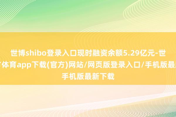 世博shibo登錄入口現(xiàn)時(shí)融資余額5.29億元-世博官方體育app下載(官方)網(wǎng)站/網(wǎng)頁版登錄入口/手機(jī)版最新下載