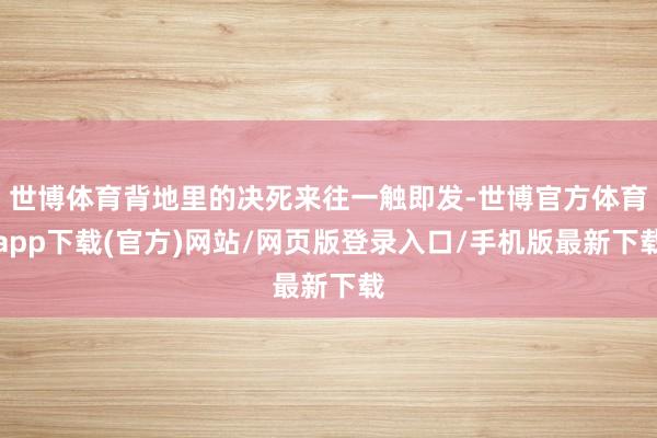 世博體育背地里的決死來往一觸即發(fā)-世博官方體育app下載(官方)網(wǎng)站/網(wǎng)頁版登錄入口/手機版最新下載