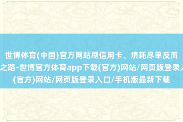 世博體育(中國)官方網站刷信用卡、填耗盡單反而成了他們的耗盡必經之路-世博官方體育app下載(官方)網站/網頁版登錄入口/手機版最新下載