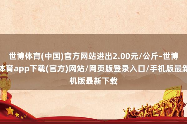 世博體育(中國)官方網(wǎng)站進(jìn)出2.00元/公斤-世博官方體育app下載(官方)網(wǎng)站/網(wǎng)頁版登錄入口/手機(jī)版最新下載
