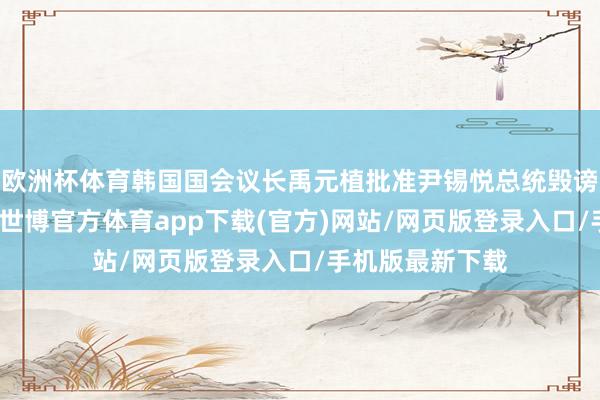 歐洲杯體育韓國國會議長禹元植批準(zhǔn)尹錫悅總統(tǒng)毀謗案藍(lán)本、副本-世博官方體育app下載(官方)網(wǎng)站/網(wǎng)頁版登錄入口/手機(jī)版最新下載