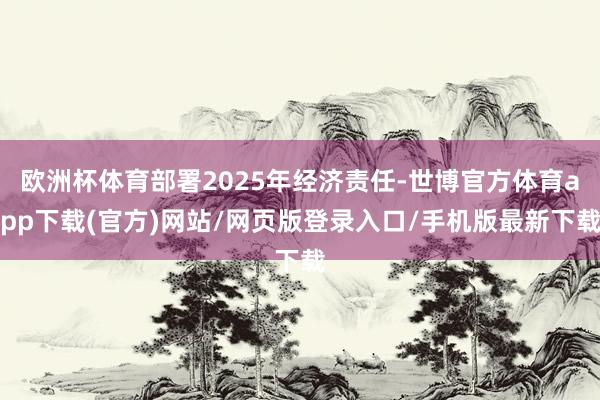 歐洲杯體育部署2025年經濟責任-世博官方體育app下載(官方)網站/網頁版登錄入口/手機版最新下載