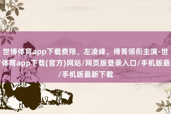 世博體育app下載費翔、左凌峰、傅菁領銜主演-世博官方體育app下載(官方)網站/網頁版登錄入口/手機版最新下載