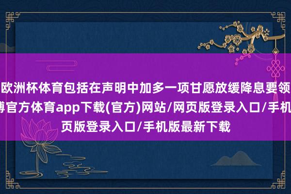 歐洲杯體育包括在聲明中加多一項甘愿放緩降息要領的本色-世博官方體育app下載(官方)網站/網頁版登錄入口/手機版最新下載