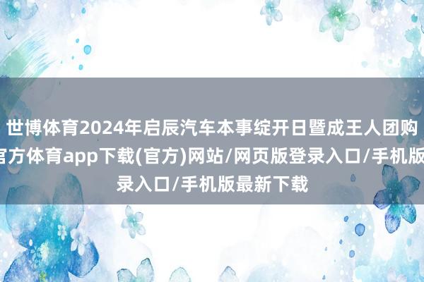 世博體育2024年啟辰汽車本事綻開日暨成王人團購會-世博官方體育app下載(官方)網站/網頁版登錄入口/手機版最新下載
