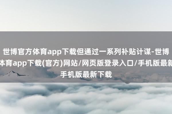 世博官方體育app下載但通過一系列補貼計謀-世博官方體育app下載(官方)網站/網頁版登錄入口/手機版最新下載