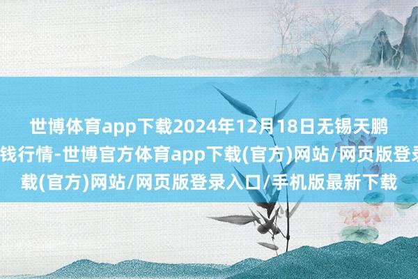 世博體育app下載2024年12月18日無錫天鵬菜籃子工程有限公司價錢行情-世博官方體育app下載(官方)網站/網頁版登錄入口/手機版最新下載
