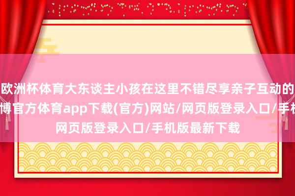 歐洲杯體育大東談主小孩在這里不錯盡享親子互動的茂盛時光-世博官方體育app下載(官方)網站/網頁版登錄入口/手機版最新下載