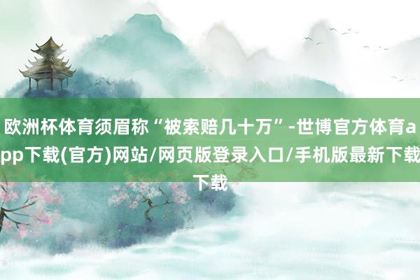 歐洲杯體育須眉稱“被索賠幾十萬”-世博官方體育app下載(官方)網站/網頁版登錄入口/手機版最新下載