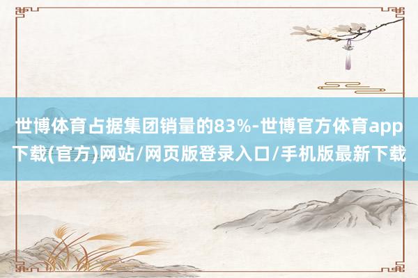 世博體育占據(jù)集團(tuán)銷量的83%-世博官方體育app下載(官方)網(wǎng)站/網(wǎng)頁(yè)版登錄入口/手機(jī)版最新下載