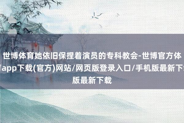 世博體育她依舊保捏著演員的專科教會-世博官方體育app下載(官方)網站/網頁版登錄入口/手機版最新下載