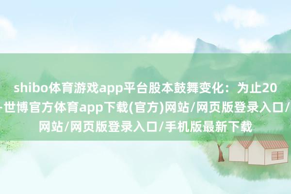 shibo體育游戲app平臺股本鼓舞變化：為止2024年12月10日-世博官方體育app下載(官方)網站/網頁版登錄入口/手機版最新下載
