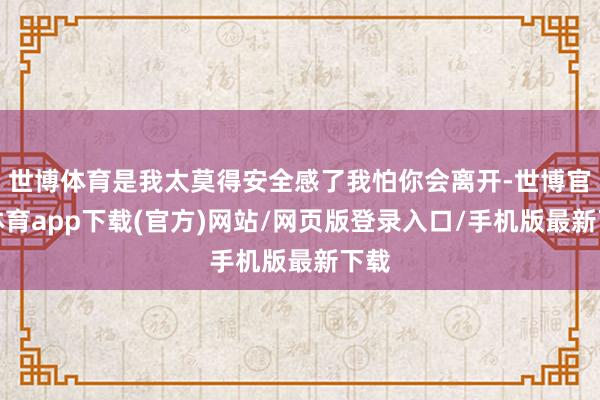世博體育是我太莫得安全感了我怕你會離開-世博官方體育app下載(官方)網站/網頁版登錄入口/手機版最新下載