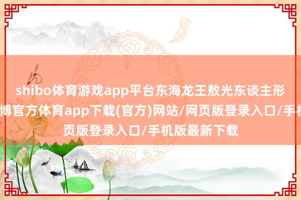 shibo體育游戲app平臺東海龍王敖光東談主形初次曝光-世博官方體育app下載(官方)網(wǎng)站/網(wǎng)頁版登錄入口/手機版最新下載